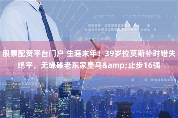 股票配资平台门户 生涯末年！39岁拉莫斯补时错失绝平，无缘碰老东家皇马&止步16强