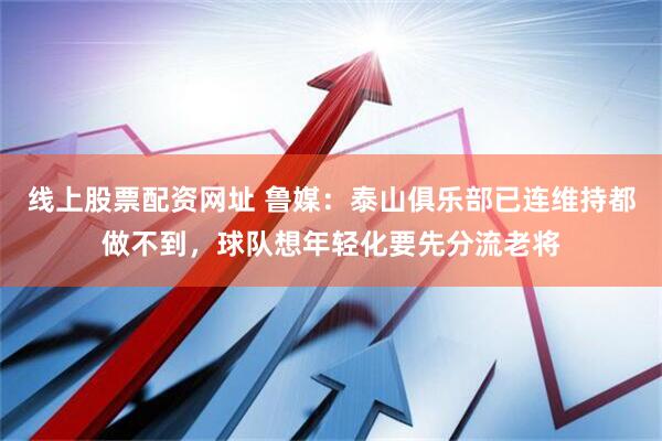 线上股票配资网址 鲁媒：泰山俱乐部已连维持都做不到，球队想年轻化要先分流老将