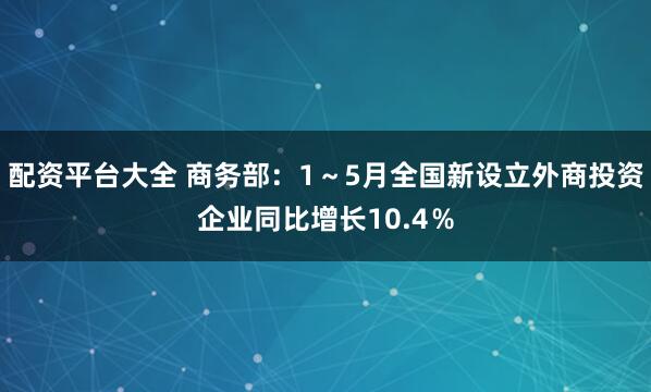 配资平台大全 商务部：1～5月全国新设立外商投资企业同比增长10.4％