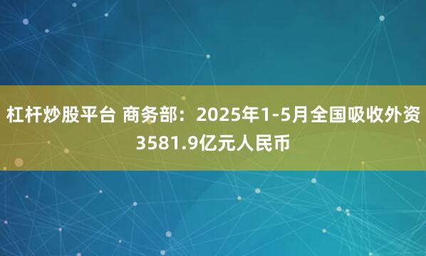 杠杆炒股平台 商务部：2025年1-5月全国吸收外资3581.9亿元人民币