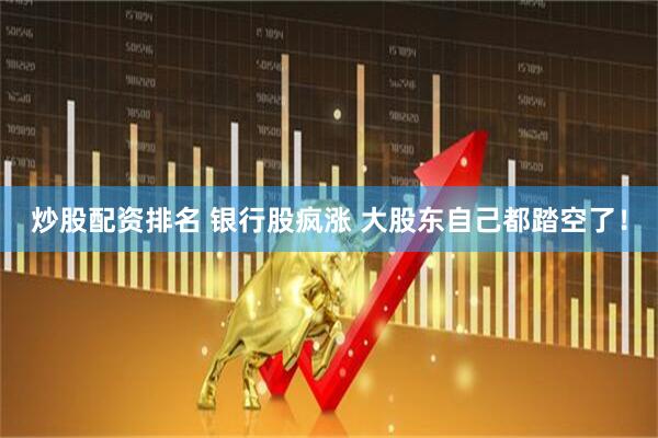 炒股配资排名 银行股疯涨 大股东自己都踏空了！