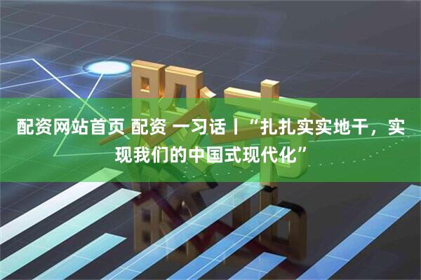 配资网站首页 配资 一习话丨“扎扎实实地干，实现我们的中国式现代化”