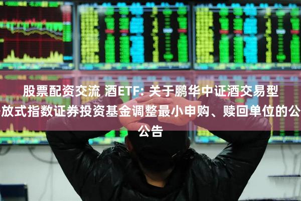 股票配资交流 酒ETF: 关于鹏华中证酒交易型开放式指数证券投资基金调整最小申购、赎回单位的公告