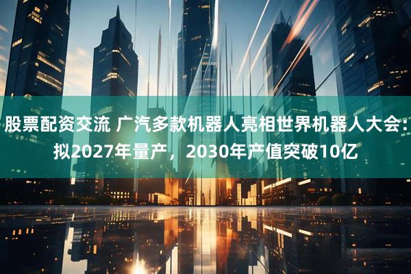 股票配资交流 广汽多款机器人亮相世界机器人大会：拟2027年量产，2030年产值突破10亿