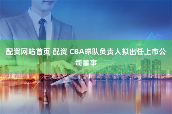 配资网站首页 配资 CBA球队负责人拟出任上市公司董事