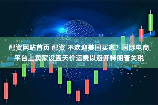 配资网站首页 配资 不欢迎美国买家？国际电商平台上卖家设置天价运费以避开特朗普关税
