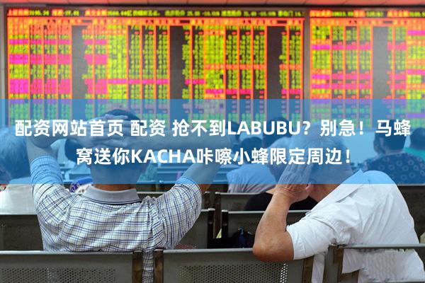 配资网站首页 配资 抢不到LABUBU？别急！马蜂窝送你KACHA咔嚓小蜂限定周边！