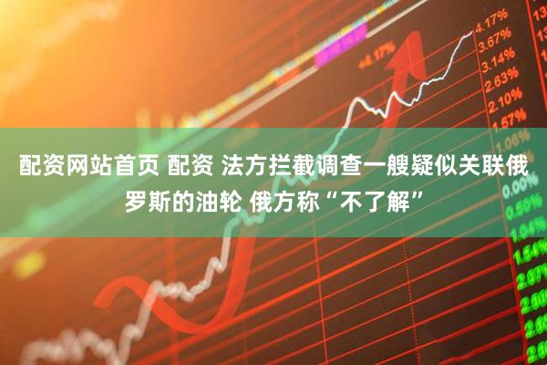配资网站首页 配资 法方拦截调查一艘疑似关联俄罗斯的油轮 俄方称“不了解”