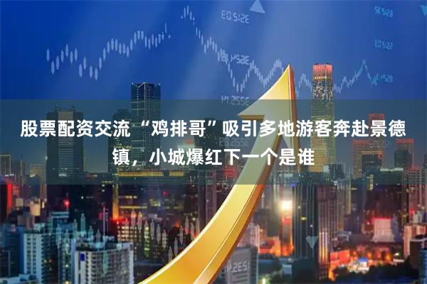 股票配资交流 “鸡排哥”吸引多地游客奔赴景德镇，小城爆红下一个是谁