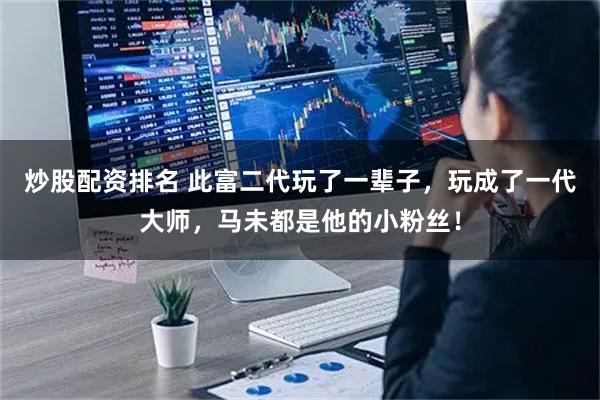 炒股配资排名 此富二代玩了一辈子，玩成了一代大师，马未都是他的小粉丝！