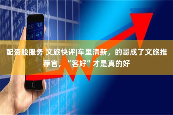 配资股服务 文旅快评|车里清新，的哥成了文旅推荐官，“客好”才是真的好
