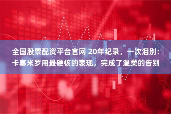 全国股票配资平台官网 20年纪录，一次泪别：卡塞米罗用最硬核的表现，完成了温柔的告别