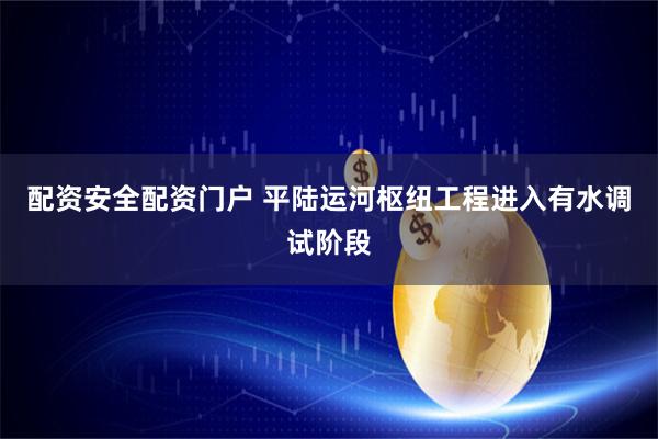 配资安全配资门户 平陆运河枢纽工程进入有水调试阶段