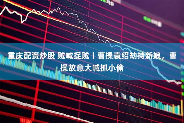 重庆配资炒股 贼喊捉贼丨曹操袁绍劫持新娘，曹操故意大喊抓小偷