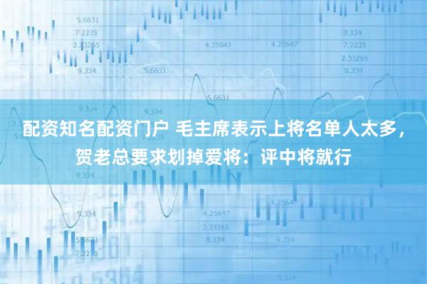 配资知名配资门户 毛主席表示上将名单人太多，贺老总要求划掉爱将：评中将就行