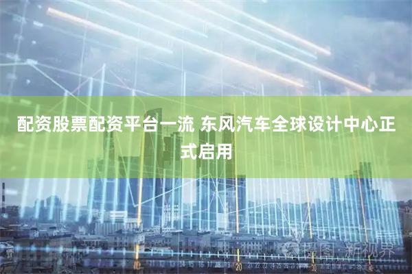 配资股票配资平台一流 东风汽车全球设计中心正式启用
