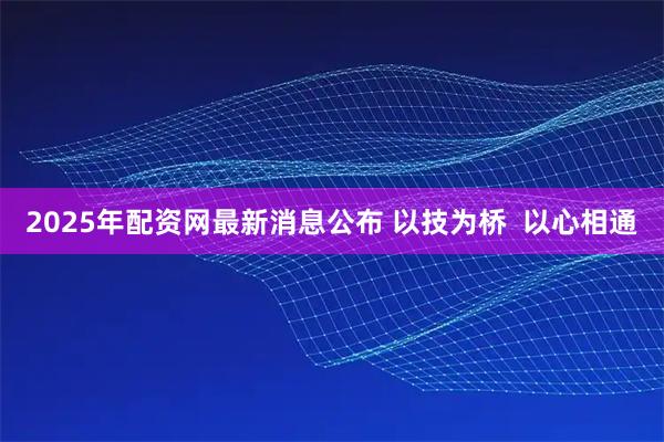2025年配资网最新消息公布 以技为桥  以心相通