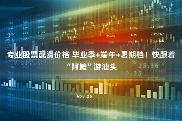 专业股票配资价格 毕业季+端午+暑期档！快跟着“阿嬷”游汕头