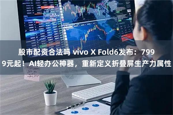 股市配资合法吗 vivo X Fold6发布：7999元起！AI轻办公神器，重新定义折叠屏生产力属性